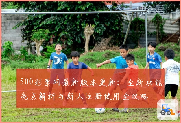 500彩票网最新版本更新：全新功能亮点解析与新人注册使用全攻略