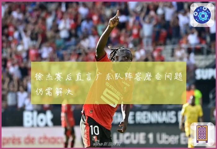 徐杰赛后直言广东队阵容磨合问题仍需解决
