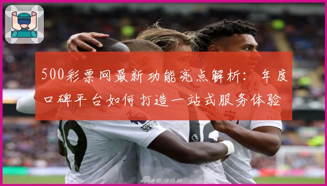 500彩票网最新功能亮点解析：年度口碑平台如何打造一站式服务体验