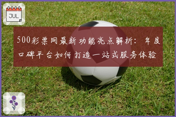 500彩票网最新功能亮点解析：年度口碑平台如何打造一站式服务体验