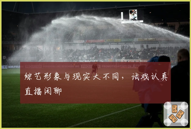 综艺形象与现实大不同，试戏认真直播闲聊