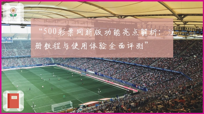 “500彩票网新版功能亮点解析：注册教程与使用体验全面评测”