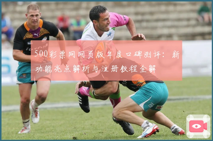 500彩票网网页版年度口碑测评：新功能亮点解析与注册教程全解