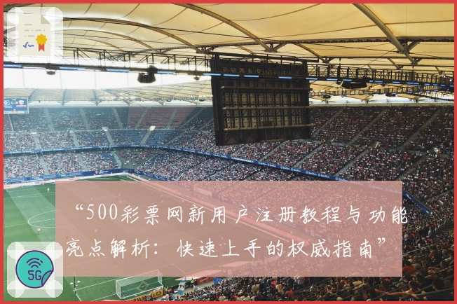 “500彩票网新用户注册教程与功能亮点解析：快速上手的权威指南”