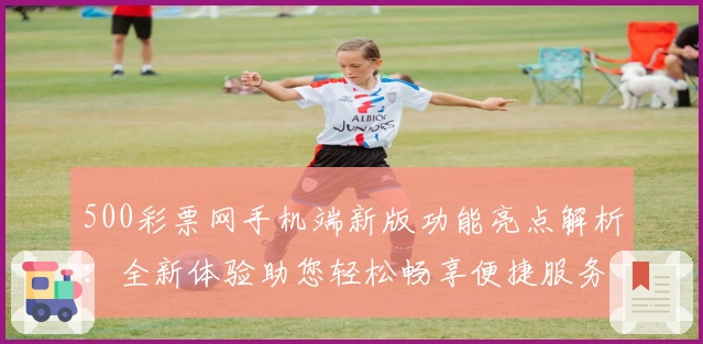 500彩票网手机端新版功能亮点解析：全新体验助您轻松畅享便捷服务