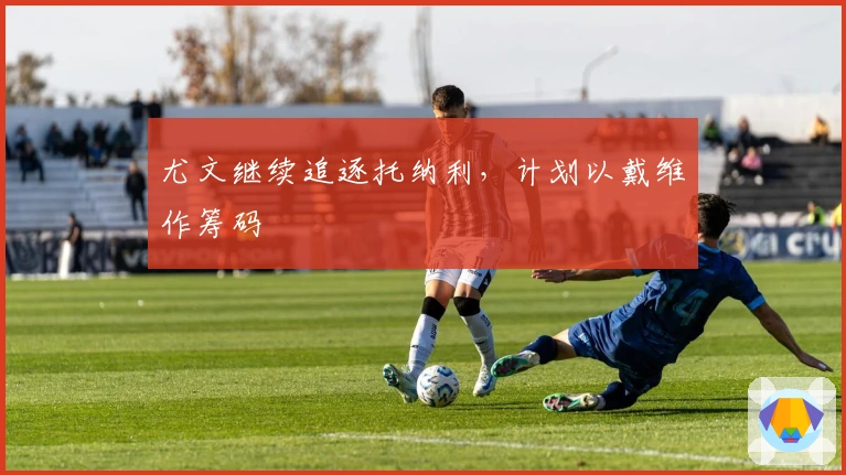 尤文继续追逐托纳利，计划以戴维作筹码