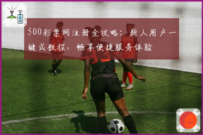 500彩票网注册全攻略：新人用户一键式教程，畅享便捷服务体验