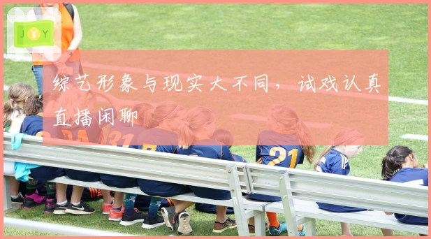 综艺形象与现实大不同，试戏认真直播闲聊