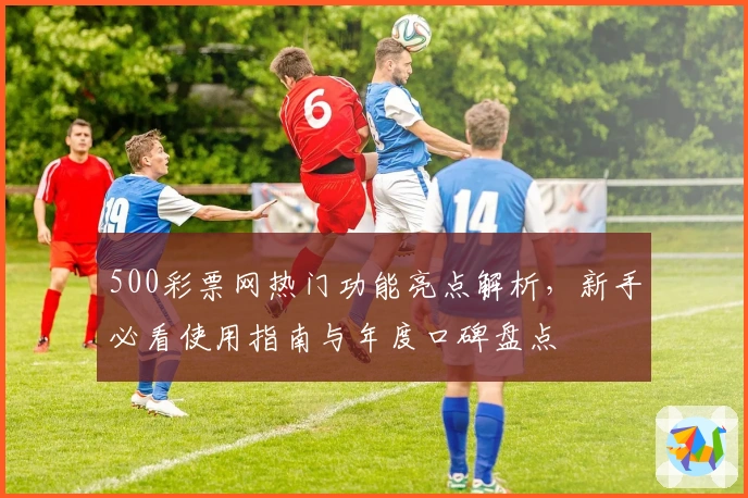 500彩票网热门功能亮点解析，新手必看使用指南与年度口碑盘点