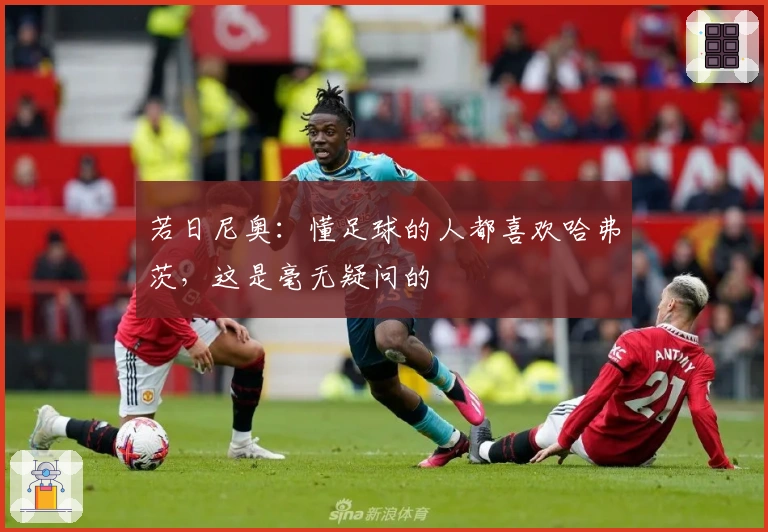 若日尼奥：懂足球的人都喜欢哈弗茨，这是毫无疑问的