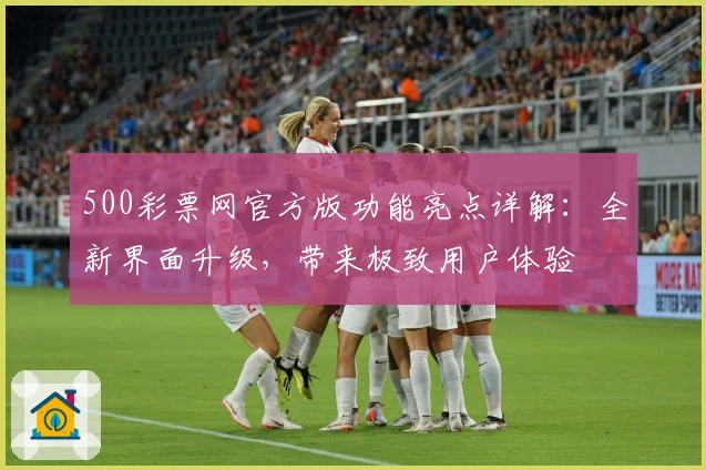 500彩票网官方版功能亮点详解：全新界面升级，带来极致用户体验