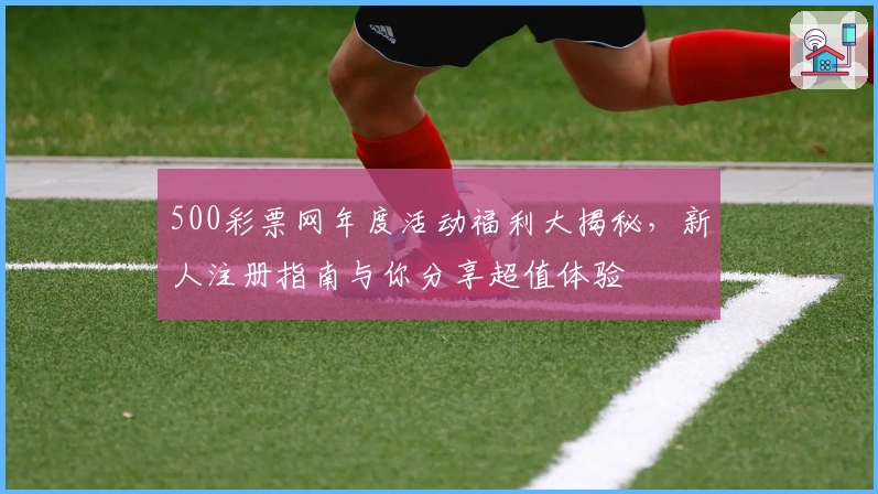 500彩票网年度活动福利大揭秘，新人注册指南与你分享超值体验