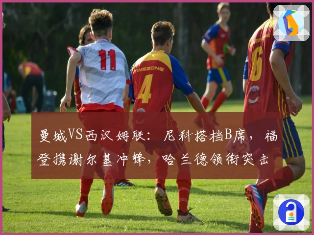 曼城VS西汉姆联：尼科搭档B席，福登携谢尔基冲锋，哈兰德领衔突击