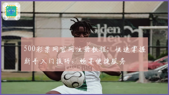 500彩票网官网注册教程：快速掌握新手入门技巧，畅享便捷服务